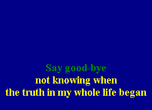 Say good-bye
not knowing When
the truth in my Whole life began