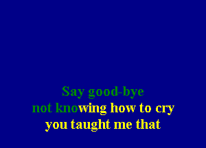 Say good-bye
not knowing how to cry
you taught me that