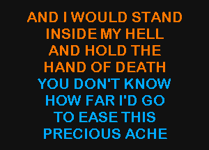 AND IWOULD STAND
INSIDEMY HELL
AND HOLD THE
HAND OF DEATH

YOU DON'T KNOW
HOW FAR I'D GO
TO EASETHIS
PRECIOUS ACHE