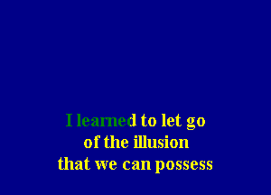 Ileamed to let go
of the illusion
that we can possess