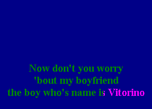 N 0W don't you worry
'bout my boyfriend
the boy Who's name is V itorino