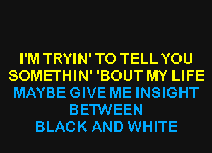 I'M TRYIN' TO TELL YOU
SOMETHIN' 'BOUT MY LIFE
MAYBEGIVE ME INSIGHT

BETWEEN
BLACK AND WHITE