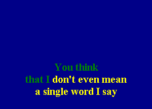 You think
that I doNt even mean
a single word I say