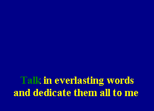 Talk in everlasting words
and dedicate them all to me