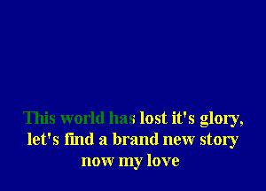 This world has lost it's glory,
let's I'md a brand new story
now my love