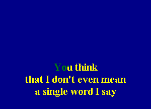 You think
that I doNt even mean
a single word I say