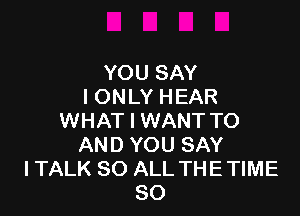 YOU SAY
I ONLY HEAR

WHAT I WANT TO
AND YOU SAY
I TALK 80 ALL THE TIME
80