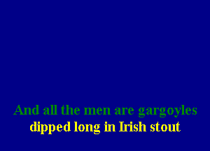 And all the men are gargoyles
dipped long in Irish stout