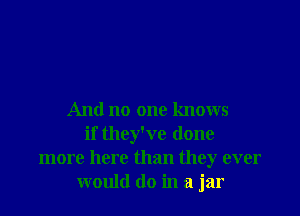 And no one knows
if they've done
more here than they ever
would do in a jar