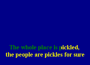 The whole place is pickled,
the people are pickles for sure