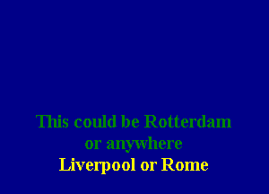 This could be Rotterdam
or anywhere
Liverpool or Rome