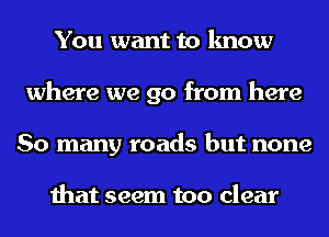 You want to know
where we go from here
So many roads but none

that seem too clear