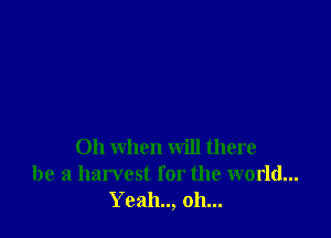 Oh when will there
be a harvest for the world...
Yeah.., oh...
