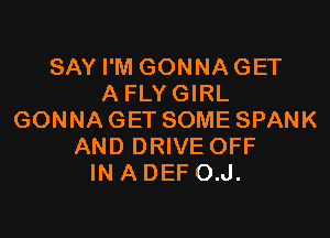 SAY I'M GONNA GET
A FLY GIRL

GONNAGET SOME SPANK
AND DRIVE OFF
IN A DEF O.J.
