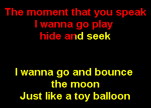 The moment that you speak
I wanna go play
hide and seek

I wanna go and bounce
the moon
Just like a toy balloon