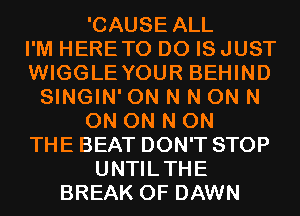 'CAUSE ALL

I'M HERETO D0 IS JUST

WIGGLE YOUR BEHIND

SINGIN' 0N N N 0N N

ON ON N ON

THE BEAT DON'T STOP
UNTILTHE

BREAK 0F DAWN