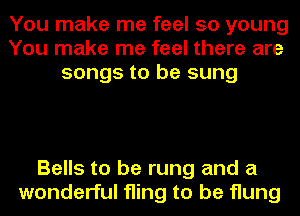 You make me feel so young
You make me feel there are
songs to be sung

Bells to be rung and a
wonderful fling to be flung