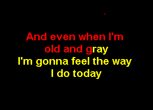 And even when I'm
old and gray

I'm gonna feel the way
I do today