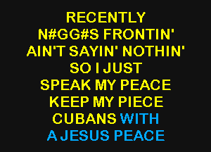 RECENTLY
thGGiiS FRONTIN'
AIN'T SAYIN' NOTHIN'
SO I JUST
SPEAK MY PEACE
KEEP MY PIECE

CUBANS WITH
AJESUS PEACE l