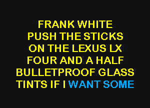 FRANKWHITE
PUSH THESTICKS
ON THE LEXUS LX
FOUR AND A HALF

BULLETPROOF GLASS
TINTS IF I WANT SOME
