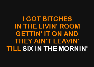 I GOT BITCHES
IN THE LIVIN' ROOM
GETI'IN' IT ON AND
THEY AIN'T LEAVIN'
TILL SIX IN THE MORNIN'