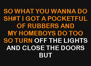 SO WHAT YOU WANNA D0
SHfiT I GOT A POCKETFUL
0F RUBBERS AND
MY HOMEBOYS D0 T00
80 TURN OFF THE LIGHTS
AND CLOSETHE DOORS
BUT