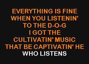 EVERYTHING IS FINE
WHEN YOU LISTENIN'
TO THE D-O-G
I GOT THE
CULTIVATIN' MUSIC

THAT BE CAPTIVATIN' HE
WHO LISTENS
