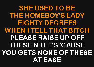 SHE USED TO BE
THE HOMEBOY'S LADY
EIGHTY DEGREES
WHEN ITELL THAT BITCH
PLEASE RAISE UP OFF
THESE N-U-T'S 'CAUSE

YOU GETS NONE OF THESE
AT EASE