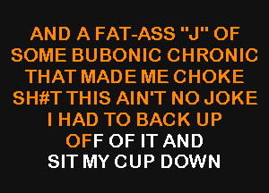 AND A FAT-ASS J OF
SOME BUBONIC CHRONIC
THAT MADE ME CHOKE
SHfiT THIS AIN'T N0 JOKE
I HAD TO BACK UP

OFF OF IT AND
SIT MY CUP DOWN