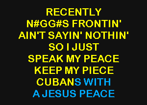 RECENTLY
thGGiiS FRONTIN'
AIN'T SAYIN' NOTHIN'
SO I JUST
SPEAK MY PEACE
KEEP MY PIECE

CUBANS WITH
AJESUS PEACE l