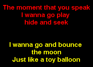 The moment that you speak
I wanna go play
hide and seek

I wanna go and bounce
the moon
Just like a toy balloon