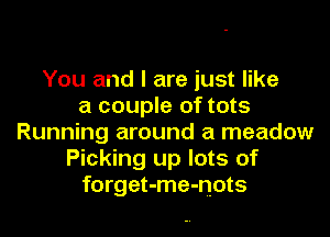 You and I are just like
a couple of tots

Running around a meadow
Picking up lots of
forget-me-nots