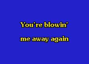 You're blowin'

me away again