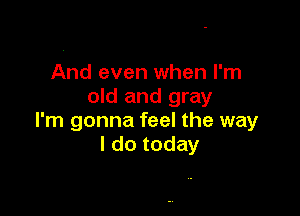 And even when I'm
old and gray

I'm gonna feel the way
I do today