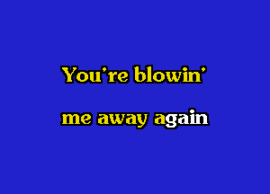 You're blowin'

me away again