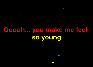 Ooooh... you make me feel

so young