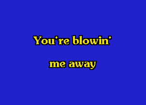 You're blowin'

me away