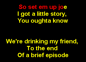 80 set em up ice
I got a little story,
You oughta know

We're drinking my friend,
To the end
Of a brief episode