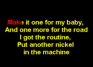 Make it one for my baby,
And one more for the road
I got the routine,

Put another nickel
in the machine