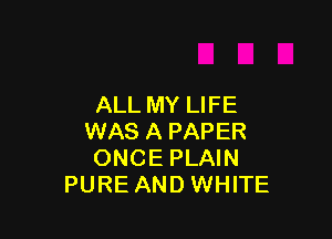 ALL MY LIFE

WAS A PAPER
ONCE PLAIN
PURE AND WHITE