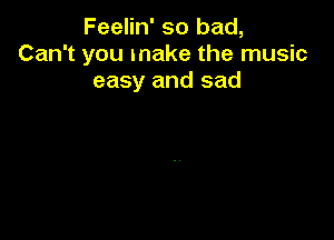 Feelin' so bad,
Can't you make the music
easy and sad