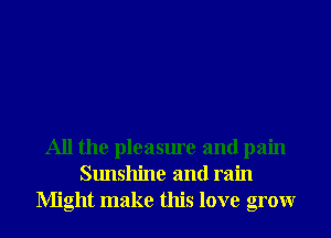 All the pleasure and pain
Sunshine and rain
Might make this love grow