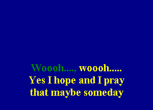 W 00011...., woooh .....
Yes I hope and I pray
that maybe someday