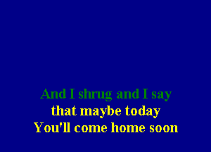 And I slu'ug and I say
that maybe today
You'll come home soon