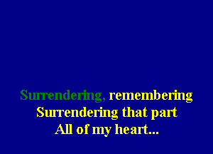 Surrendering, remembering

Surrendering that part
All of my heart...