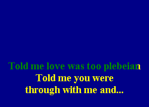 Told me love was too plebeian
Told me you were
through with me and...