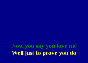 N ow you say you love me
Well just to prove you do