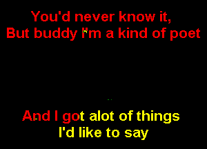 You'd never know it,
But buddy I'm a kind of poet

And I got alot of things
I'd like to say