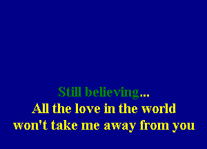 Still believing...
All the love in the world
won't take me away from you