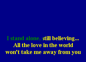 I stand alone, still believing...
All the love in the world
won't take me away from you